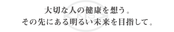 大切な人の健康を想う。その先にある明るい未来を目指して。